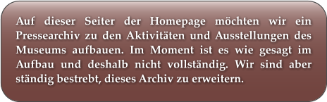 Auf dieser Seiter der Homepage möchten wir ein Pressearchiv zu den Aktivitäten und Ausstellungen des Museums aufbauen. Im Moment ist es wie gesagt im Aufbau und deshalb nicht vollständig. Wir sind aber ständig bestrebt, dieses Archiv zu erweitern.