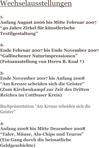 Wechselausstellungen  1.  Anfang August 2006 bis Mitte Februar 2007 “40 Jahre Zirkel für künstlerische Textilgestaltung”  2. Ende Februar 2007 bis Ende November 2007 “Gallinchener Naturimpressionen” (Fotoausstellung von Herrn B. Koal …)  3. Ende November 2007 bis Anfang 2008 “Am Kreuze scheiden sich die Geister” (Zum Kirchenkampf zur Zeit des Dritten Reiches im Cottbuser Kreis)  Buchpräsentation “Am Kreuze scheiden sich die Geister”  4. Anfang 2008 bis Mitte Dezember 2008 “Taler, Mäuse, Alu-Chips und Teuros” (Ein Gang durch die heimatliche Geldgeschichte)