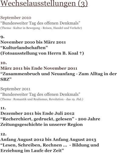 Wechselausstellungen (3)  September 2010 “Bundesweiter Tag des offenen Denkmals” (Thema : Kultur in Bewegung - Reisen, Handel und Verkehr)   9. November 2010 bis März 2011 “Kulturlandschaften” (Fotoausstellung von Herrn B. Koal …)  10. März 2011 bis Ende November 2011 “Zusammenbruch und Neuanfang - Zum Alltag in der SBZ”  September 2011 “Bundesweiter Tag des offenen Denkmals” (Thema : Romantik und Realismus, Revolution - das 19. Jhd.)   11. Dezember 2011 bis Ende Juli 2012 “Recherchiert, gedruckt, gelesen” - 200 Jahre Zeitungsgeschichte in unserer Region  12. Anfang August 2012 bis Anfang August 2013 “Lesen, Schreiben, Rechnen ...  - Bildung und Erziehung im Laufe der Zeit”