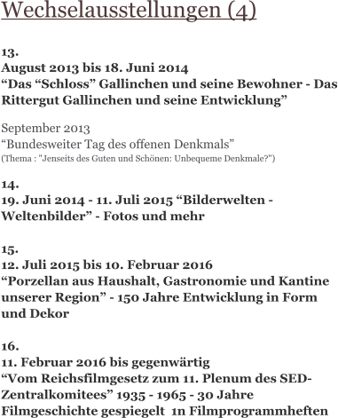 Wechselausstellungen (4)  13. August 2013 bis 18. Juni 2014 “Das “Schloss” Gallinchen und seine Bewohner - Das Rittergut Gallinchen und seine Entwicklung”   September 2013 “Bundesweiter Tag des offenen Denkmals” (Thema : "Jenseits des Guten und Schönen: Unbequeme Denkmale?")   14.  19. Juni 2014 - 11. Juli 2015 “Bilderwelten - Weltenbilder” - Fotos und mehr  15. 12. Juli 2015 bis 10. Februar 2016 “Porzellan aus Haushalt, Gastronomie und Kantine unserer Region” - 150 Jahre Entwicklung in Form und Dekor  16. 11. Februar 2016 bis gegenwärtig “Vom Reichsfilmgesetz zum 11. Plenum des SED-Zentralkomitees” 1935 - 1965 - 30 Jahre Filmgeschichte gespiegelt  1n Filmprogrammheften