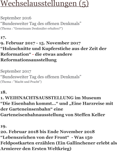 Wechselausstellungen (5)  September 2016 “Bundesweiter Tag des offenen Denkmals” (Thema : "Gemeinsam Denkmäler erhalten?")   17.  9. Februar 2017 - 15. November 2017  “Holzschnitte und Kupferstiche aus der Zeit der Reformation“ - die etwas andere Reformationsausstellung  September 2017 “Bundesweiter Tag des offenen Denkmals” (Thema : "Macht und Pracht")   18. 1. WEIHNACHTSAUSSTELLUNG im Museum “Die Eisenbahn kommt…“ und „Eine Harzreise mit der Garteneinsenbahn“ eine Garteneisenbahnausstellung von Steffen Keller  19. 20. Februar 2018 bis Ende November 2018 “Lebenszeichen von der Front“  - Was 150 Feldpostkarten erzählen (Ein Gallinchener erlebt als Armierer den Ersten Weltkrieg)