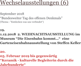 Wechselausstellungen (6)  September 2018 “Bundesweiter Tag des offenen Denkmals” (Thema : "Entdecken was uns verbindet“)   19. 1.12.2018  2. WEIHNACHTSAUSSTELLUNG im Museum “Die Eisenbahn kommt…“  eine Garteneisenbahnausstellung von Steffen Keller  20. 05. Februar 2019 bis gegenwärtig “Keramik - kulturelle Begleiterin durch die Jahrhunderte“