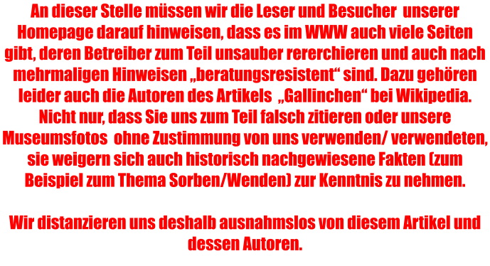 An dieser Stelle müssen wir die Leser und Besucher  unserer Homepage darauf hinweisen, dass es im WWW auch viele Seiten gibt, deren Betreiber zum Teil unsauber rererchieren und auch nach mehrmaligen Hinweisen „beratungsresistent“ sind. Dazu gehören leider auch die Autoren des Artikels  „Gallinchen“ bei Wikipedia. Nicht nur, dass Sie uns zum Teil falsch zitieren oder unsere Museumsfotos  ohne Zustimmung von uns verwenden/ verwendeten, sie weigern sich auch historisch nachgewiesene Fakten (zum Beispiel zum Thema Sorben/Wenden) zur Kenntnis zu nehmen.  Wir distanzieren uns deshalb ausnahmslos von diesem Artikel und dessen Autoren.